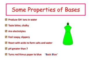 Some Properties of Bases
 Produce OH- ions in water
 Taste bitter, chalky
 Are electrolytes
 Feel soapy, slippery
 React with acids to form salts and water
 pH greater than 7
 Turns red litmus paper to blue “Basic Blue”
 