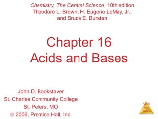 Acids
and
Bases
Chapter 16
Acids and Bases
John D. Bookstaver
St. Charles Community College
St. Peters, MO
 2006, Prentice Hall, Inc.
Chemistry, The Central Science, 10th edition
Theodore L. Brown; H. Eugene LeMay, Jr.;
and Bruce E. Bursten
 
