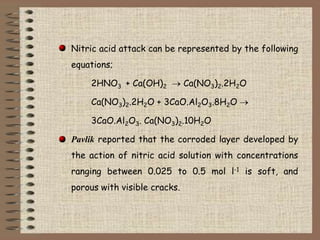 Nitric acid attack can be represented by the following
equations;
2HNO3 + Ca(OH)2 Ca(NO3)2.2H2O
Ca(NO3)2.2H2O + 3CaO.Al2O3...