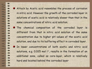 Attack by Acetic acid resembles the process of corrosion
in nitric acid. However the growth of the corroded layer in
solut...