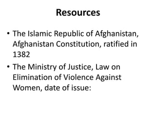Resources
• The Islamic Republic of Afghanistan,
Afghanistan Constitution, ratified in
1382
• The Ministry of Justice, Law on
Elimination of Violence Against
Women, date of issue:

 