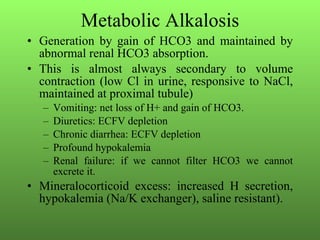 Metabolic Alkalosis Generation by gain of HCO3 and maintained by abnormal renal HCO3 absorption.  This is almost always secondary to volume contraction (low Cl in urine, responsive to NaCl, maintained at proximal tubule) Vomiting: net loss of H+ and gain of HCO3. Diuretics: ECFV depletion Chronic diarrhea: ECFV depletion Profound hypokalemia Renal failure: if we cannot filter HCO3 we cannot excrete it.  Mineralocorticoid excess: increased H secretion, hypokalemia (Na/K exchanger), saline resistant). 