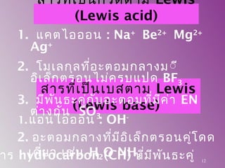 สารที่เป็นเบสตาม Lewis
(Lewis base)
1. แอนไอออน : OH-
12
าร hydrocarbon (CH) ที่มีพันธะคู่
สารที่เป็นกรดตาม Lewis
(Lewis acid)
1. แคตไอออน : Na+
Be2+
Mg2+
Ag+
2. โมเลกุลที่อะตอมกลางมีี
อิเล็กตรอนไม่ครบแปด BF3
3. มีพันธะคู่กับอะตอมที่มีค่า EN
ต่างกัน SO3
2. อะตอมกลางที่มีอิเล็กตรอนคู่โดด
เดี่ยว เช่น H2O NH3
 