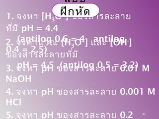 1. จงหา [H3O+
] ของสารละลาย
ที่มี pH = 4.4
(antilog 0.6 = 4 antilog
0.4 = 2.5)
3. จงหา pH ของสารละลาย 0.01 M
NaOH
4. จงหา pH ของสารละลาย 0.001 M
HCl
5. จงหา pH ของสารละลาย 0.2 43
2. จงคำานวณ [H3O+
] และ [OH-
]
ของสารละลายที่มี
pH = 4.5 (antilog 0.5 = 3.2)
แบบ
ฝึกหัด
 