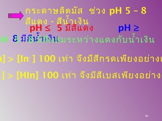 กระดาษลิตมัส ช่วง pH 5 – 8
สีแดง - สีนำ้าเงิน
46
pH ≤ 5 มีสีแดง pH ≥
8 มีสีนำ้าเงินpH 5 - 8 มีสีผสมระหว่างแดงกับนำ้าเงิน
n] > [In-
] 100 เท่า จึงมีสีกรดเพียงอย่างเ
-
] > [HIn] 100 เท่า จึงมีสีเบสเพียงอย่างเ
 