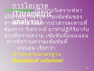 การไทเทรต เป็นการวิเคราะห์หา
ปริมาณสารหรือความเข้มข้นของ
สารละลาย โดยการนำาสารละลายที่
ต้องการ วิเคราะห์ มาทำาปฏิกิริยากับ
สารที่ทราบความ เข้มข้นที่แน่นนอน
สารที่ทราบความเข้มข้นที่
แน่นอน เรียกว่า
สารละลายมาตรฐาน
(Standard solution)
การไทเทรต
(Titrametric
analysis)
54
 