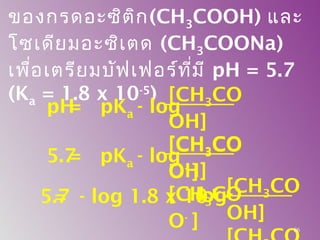 ของกรดอะซิติก(CH3COOH) และ
โซเดียมอะซิเตด (CH3COONa)
เพื่อเตรียมบัฟเฟอร์ที่มี pH = 5.7
(Ka = 1.8 x 10-5
) [CH3CO
OH]
[CH3CO
O-
]
pH= pKa - log
[CH3CO
OH]
[CH3CO
O-
]
5.7= pKa - log
= - log 1.8 x 10-5
-
[CH3CO
OH]
log5.7
86
 