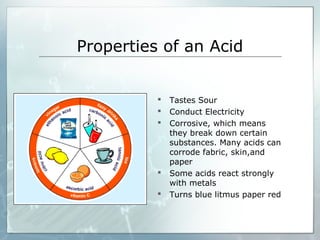 Properties of an Acid
 Tastes Sour
 Conduct Electricity
 Corrosive, which means
they break down certain
substances. Many acids can
corrode fabric, skin,and
paper
 Some acids react strongly
with metals
 Turns blue litmus paper red
 