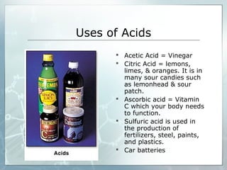 Uses of Acids
 Acetic Acid = Vinegar
 Citric Acid = lemons,
limes, & oranges. It is in
many sour candies such
as lemonhead & sour
patch.
 Ascorbic acid = Vitamin
C which your body needs
to function.
 Sulfuric acid is used in
the production of
fertilizers, steel, paints,
and plastics.
 Car batteries
 
