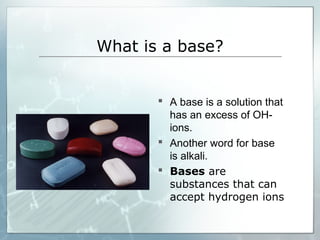 What is a base?
 A base is a solution that
has an excess of OH-
ions.
 Another word for base
is alkali.
 Bases are
substances that can
accept hydrogen ions
 