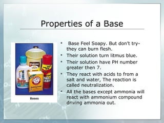 Properties of a Base
 Base Feel Soapy. But don’t try-
they can burn flesh.
 Their solution turn litmus blue.
 Their solution have PH number
greater then 7.
 They react with acids to from a
salt and water, The reaction is
called neutralization.
 All the bases except ammonia will
react with ammonium compound
driving ammonia out.
 