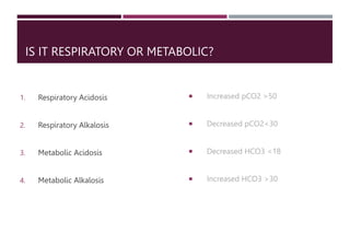 IS IT RESPIRATORY OR METABOLIC?
1. Respiratory Acidosis
2. Respiratory Alkalosis
3. Metabolic Acidosis
4. Metabolic Alkalosis
 Increased pCO2 >50
 Decreased pCO2<30
 Decreased HCO3 <18
 Increased HCO3 >30
 