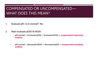 COMPENSATED OR UNCOMPENSATED—
WHAT DOES THIS MEAN?
1. Evaluate pH—is it normal? Yes
2. Next evaluate pCO2 & HCO3
• pH normal + increased pCO2 + increased HCO3 = compensated respiratory
acidosis
• pH normal + decreased HCO3 + decreased pCO2 = compensated metabolic
acidosis
 