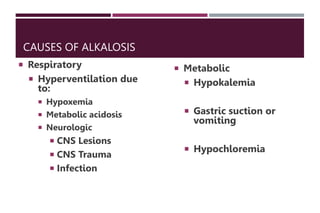 CAUSES OF ALKALOSIS
 Respiratory
 Hyperventilation due
to:
 Hypoxemia
 Metabolic acidosis
 Neurologic
 CNS Lesions
 CNS Trauma
 Infection
 Metabolic
 Hypokalemia
 Gastric suction or
vomiting
 Hypochloremia
 