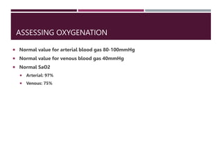 ASSESSING OXYGENATION
 Normal value for arterial blood gas 80-100mmHg
 Normal value for venous blood gas 40mmHg
 Normal SaO2
 Arterial: 97%
 Venous: 75%
 