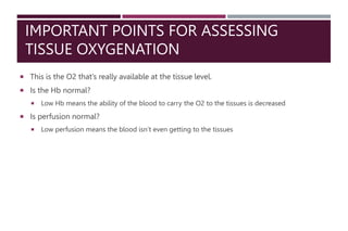 IMPORTANT POINTS FOR ASSESSING
TISSUE OXYGENATION
 This is the O2 that’s really available at the tissue level.
 Is the Hb normal?
 Low Hb means the ability of the blood to carry the O2 to the tissues is decreased
 Is perfusion normal?
 Low perfusion means the blood isn’t even getting to the tissues
 