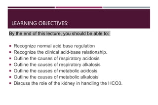 LEARNING OBJECTIVES:
By the end of this lecture, you should be able to:
 Recognize normal acid base regulation
 Recognize the clinical acid-base relationship.
 Outline the causes of respiratory acidosis
 Outline the causes of respiratory alkalosis
 Outline the causes of metabolic acidosis
 Outline the causes of metabolic alkalosis
 Discuss the role of the kidney in handling the HCO3.
 
