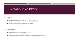 METABOLIC ACIDOSIS
 Causes
 High anion gap = Na - (Cl + HC03)(eg.LA)
 Normal-anion gap (Hyperchloremic)
 Treatment
 Correction of underlying cause
 Administer bicarbonate for life-threatening acidosis
 