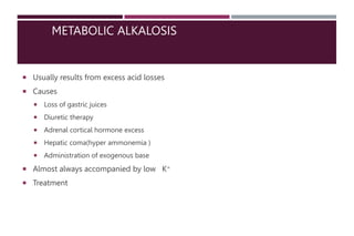 METABOLIC ALKALOSIS
 Usually results from excess acid losses
 Causes
 Loss of gastric juices
 Diuretic therapy
 Adrenal cortical hormone excess
 Hepatic coma(hyper ammonemia )
 Administration of exogenous base
 Almost always accompanied by low K+
 Treatment
 