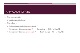 APPROACH TO ABG
 Check serum pH –
 Acidemia or Alkalemia ?
 Check PCO2
–
 Is disturbance respiratory or metabolic ?
 Is respiratory disturbance acute ?? Change in pH= -0.08 x (d Pco2/10)
 Is respiratory disturbance non acute ?? Bicarb change = 1-5 x (d Pco2/10)
 