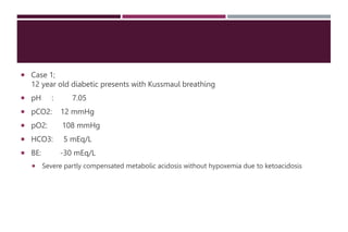  Case 1;
12 year old diabetic presents with Kussmaul breathing
 pH : 7.05
 pCO2: 12 mmHg
 pO2: 108 mmHg
 HCO3: 5 mEq/L
 BE: -30 mEq/L
 Severe partly compensated metabolic acidosis without hypoxemia due to ketoacidosis
 