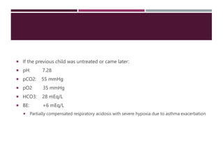  If the previous child was untreated or came later:
 pH: 7.28
 pCO2: 55 mmHg
 pO2 35 mmHg
 HCO3: 28 mEq/L
 BE: +6 mEq/L
 Partially compensated respiratory acidosis with severe hypoxia due to asthma exacerbation
 