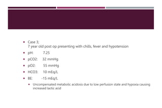  Case 3;
7 year old post op presenting with chills, fever and hypotension
 pH: 7.25
 pCO2: 32 mmHg
 pO2: 55 mmHg
 HCO3: 10 mEq/L
 BE: -15 mEq/L
 Uncompensated metabolic acidosis due to low perfusion state and hypoxia causing
increased lactic acid
 