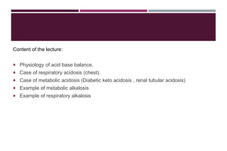 Content of the lecture:
 Physiology of acid base balance.
 Case of respiratory acidosis (chest).
 Case of metabolic acidosis (Diabetic keto acidosis , renal tubular acidosis)
 Example of metabolic alkalosis
 Example of respiratory alkalosis
 