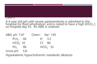 Case 4
A 6 year old girl with severe gastroenteritis is admitted to the
hospital for fluid rehydration, and is noted to have a high [HCO3
-]
on hospital day #2. An ABG is ordered:
ABG: pH 7.47 Chem : Na+ 130
PCO2 46 K+ 3.2
HCO3
- 32 Cl- 86
PO2 96 HCO3
- 33
Urine pH: 5.8
Hypokalemic hypocholiremic metabolic alkalosis
 