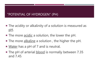 "POTENTIAL OF HYDROGEN" (PH)
 The acidity or alkalinity of a solution is measured as
pH.
 The more acidic a solution, the lower the pH.
 The more alkaline a solution , the higher the pH.
 Water has a pH of 7 and is neutral.
 The pH of arterial blood is normally between 7.35
and 7.45
 