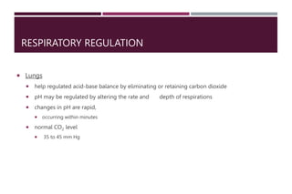 RESPIRATORY REGULATION
 Lungs
 help regulated acid-base balance by eliminating or retaining carbon dioxide
 pH may be regulated by altering the rate and depth of respirations
 changes in pH are rapid,
 occurring within minutes
 normal CO2 level
 35 to 45 mm Hg
 