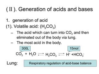 (Ⅱ). Generation of acids and bases generation of acid (1). Volatile acid: (H 2 CO 3 ) The acid which can turn into CO 2  and then eliminated out of the body via lung. The most acid in the body. CO 2 H 2 O H +  +HCO 3 - H 2 CO 3 + Lung: 300L 15mol Respiratory regulation of acid-base balance 