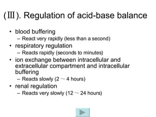 ( Ⅲ ). Regulation of acid-base balance blood buffering React very rapidly (less than a second) respiratory regulation Reacts rapidly (seconds to minutes) ion exchange between intracellular and extracellular compartment and intracellular buffering Reacts slowly (2 ～ 4 hours) renal regulation Reacts very slowly (12 ～ 24 hours) 