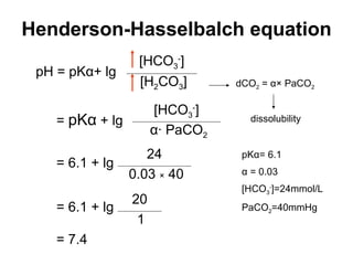 Henderson-Hasselbalch equation pH = pK α + lg =  pK α   + lg = 6.1  + lg = 6.1  + lg = 7.4 dCO 2  =  α × PaCO 2 dissolubility pK α = 6.1 α  = 0.03 [HCO 3 - ]=24mmol/L PaCO 2 =40mmHg [HCO 3 - ] [H 2 CO 3 ] [HCO 3 - ] α · PaCO 2 24 0.03  ×  40 20 1 