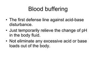 Blood buffering The first defense line against acid-base disturbance. Just temporarily relieve the change of pH in the body fluid. Not eliminate any excessive acid or base loads out of the body. 