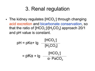 3. Renal regulation The kidney regulates [HCO 3 - ] through changing  acid excretion  and  bicarbonate conservation , so that the ratio of [HCO 3 - ]/[H 2 CO 3 ] approach 20/1 and pH value is constant. pH = pK α + lg =  pK α   + lg [HCO 3 - ] [H 2 CO 3 ] [HCO 3 - ] α · PaCO 2 