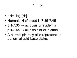 pH pH=- log [H + ] Normal pH of blood is 7.35-7.45 pH﹤7.35 -> acidosis or acidemia pH﹥7.45 -> alkalosis or alkalemia A normal pH may also represent an abnormal acid-base status 