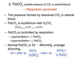 2. PaCO 2   (partial pressure of CO 2  in arterial blood) The pressure formed by dissolved CO 2  in arterial blood. PaCO 2  is equilibrium with H 2 CO 3 PaCO 2  is controlled by respiration hypoventilation->↑ PaCO 2 hyperventilation->↓ PaCO 2 Normal PaCO 2  is 33 ～ 46mmHg, average 40mmHg. pH = pK α + lg = pK α   + lg —  Respiratory parameter [CO 2 ] dissolved +H 2 O H 2 CO 3 [HCO 3 - ] [H 2 CO 3 ] [HCO 3 - ] α · PaCO 2 