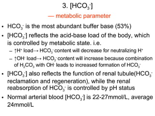 3. [HCO 3 - ] HCO 3 -  is the most abundant buffer base (53%) [HCO 3 - ] reflects the acid-base load of the body, which is controlled by metabolic state. i.e. ↑ H +  load-> HCO 3 -  content will decrease for neutralizing H + ↑ OH -  load-> HCO 3 -  content will increase because combination of H 2 CO 3  with OH -  leads to increased formation of HCO 3 - [HCO 3 - ] also reflects the function of renal tubule(HCO 3 -  reclamation and regeneration), while the renal reabsorption of HCO 3 -  is controlled by pH status Normal arterial blood [HCO 3 - ] is 22-27mmol/L, average 24mmol/L —  metabolic parameter 