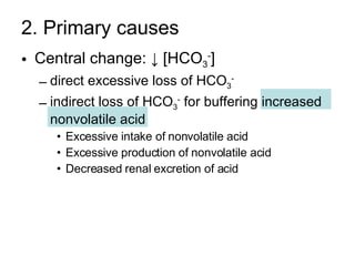 2. Primary causes Central change: ↓ [HCO 3 - ]  direct excessive loss of HCO 3 -   indirect loss of HCO 3 -  for buffering increased nonvolatile acid  Excessive intake of nonvolatile acid Excessive production of nonvolatile acid Decreased renal excretion of acid 