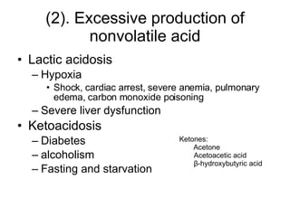 (2). Excessive production of nonvolatile acid Lactic acidosis Hypoxia Shock, cardiac arrest, severe anemia, pulmonary edema, carbon monoxide poisoning Severe liver dysfunction Ketoacidosis Diabetes alcoholism  Fasting and starvation Ketones: Acetone Acetoacetic acid β -hydroxybutyric acid 