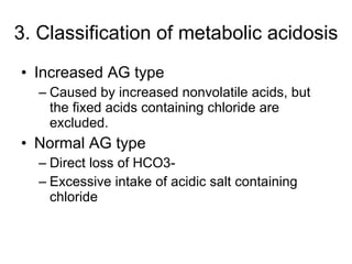 3. Classification of metabolic acidosis Increased AG type Caused by increased nonvolatile acids, but the fixed acids containing chloride are excluded. Normal AG type Direct loss of HCO3- Excessive intake of acidic salt containing chloride 