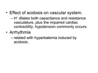 Effect of acidosis on vascular system. H +  dilates both capacitance and resistance vasculature, plus the impaired cardiac contractility, hypotension commonly occurs. Arrhythmia related with hyperkalemia induced by acidosis. 