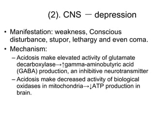 (2). CNS Manifestation: weakness, Conscious disturbance, stupor, lethargy and even coma. Mechanism: Acidosis make elevated activity of glutamate decarboxylase->↑gamma-aminobutyric acid (GABA) production, an inhibitive neurotransmitter Acidosis make decreased activity of biological oxidases in mitochondria->↓ATP production in brain. － depression 