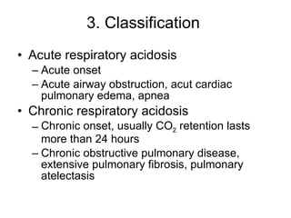 3. Classification  Acute respiratory acidosis Acute onset Acute airway obstruction, acut cardiac pulmonary edema, apnea Chronic respiratory acidosis Chronic onset, usually CO 2  retention lasts more than 24 hours Chronic obstructive pulmonary disease, extensive pulmonary fibrosis, pulmonary atelectasis  