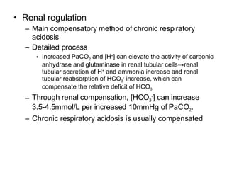 Renal regulation Main compensatory method of chronic respiratory acidosis Detailed process Increased PaCO 2  and [H + ] can elevate the activity of carbonic anhydrase and glutaminase in renal tubular cells->renal tubular secretion of H +  and ammonia increase and renal tubular reabsorption of HCO 3 -  increase, which can compensate the relative deficit of HCO 3 - Through renal compensation, [HCO 3 - ] can increase 3.5-4.5mmol/L per increased 10mmHg of PaCO 2 . Chronic respiratory acidosis is usually compensated 