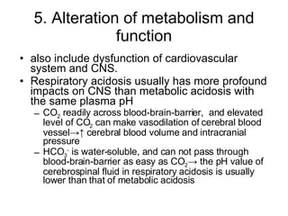5. Alteration of metabolism and function also include dysfunction of cardiovascular system and CNS. Respiratory acidosis usually has more profound impacts on CNS than metabolic acidosis with the same plasma pH CO 2  readily across blood-brain-barrier,  and elevated level of CO 2  can make vasodilation of cerebral blood vessel->↑ cerebral blood volume and intracranial pressure  HCO 3 -  is water-soluble, and can not pass through blood-brain-barrier as easy as CO 2 -> the pH value of cerebrospinal fluid in respiratory acidosis is usually lower than that of metabolic acidosis 
