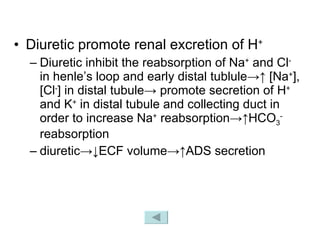 Diuretic promote renal excretion of H + Diuretic inhibit the reabsorption of Na +  and Cl -  in henle’s loop and early distal tublule->↑ [Na + ], [Cl - ] in distal tubule-> promote secretion of H +  and K +  in distal tubule and collecting duct in order to increase Na +  reabsorption->↑HCO 3 -  reabsorption  diuretic->↓ECF volume->↑ADS secretion 