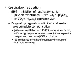 Respiratory regulation ↓ [H + ] ->inhibition of respiratory center ->↓alveolar ventilation-> ↑PaCO 2  or [H 2 CO 3 ] -> [HCO 3 - ]/ [H 2 CO 3 ] approach 20/1 Respiratory regulation is limited and seldom make complete compensation ↓ Alveolar ventilation -> ↑ PaCO 2  ->but when PaCO 2  >60mmHg, respiratory center is excited->respiration deepen and quicken->↑CO2 expiration so compensatory limit of secondary increase of  PaCO 2  is 55mmHg 
