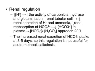 Renal regulation ↓ [H + ] -> ↓the activity of carbonic anhydrase and glutaminase in renal tubular cell -> ↓ renal secretion of H +  and ammonia, ↓renal reabsorption of HCO3 -  ->↓ [HCO3 -  ] in plasma-> [HCO 3 - ]/ [H 2 CO 3 ] approach 20/1  The increased renal excretion of HCO3 -  peaks at 3-5 days, so this regulation is not useful for acute metabolic alkalosis. 